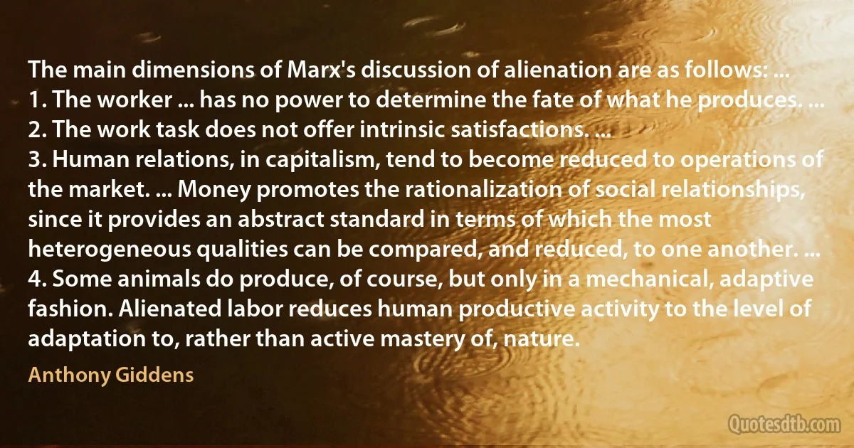 The main dimensions of Marx's discussion of alienation are as follows: ...
1. The worker ... has no power to determine the fate of what he produces. ...
2. The work task does not offer intrinsic satisfactions. ...
3. Human relations, in capitalism, tend to become reduced to operations of the market. ... Money promotes the rationalization of social relationships, since it provides an abstract standard in terms of which the most heterogeneous qualities can be compared, and reduced, to one another. ...
4. Some animals do produce, of course, but only in a mechanical, adaptive fashion. Alienated labor reduces human productive activity to the level of adaptation to, rather than active mastery of, nature. (Anthony Giddens)