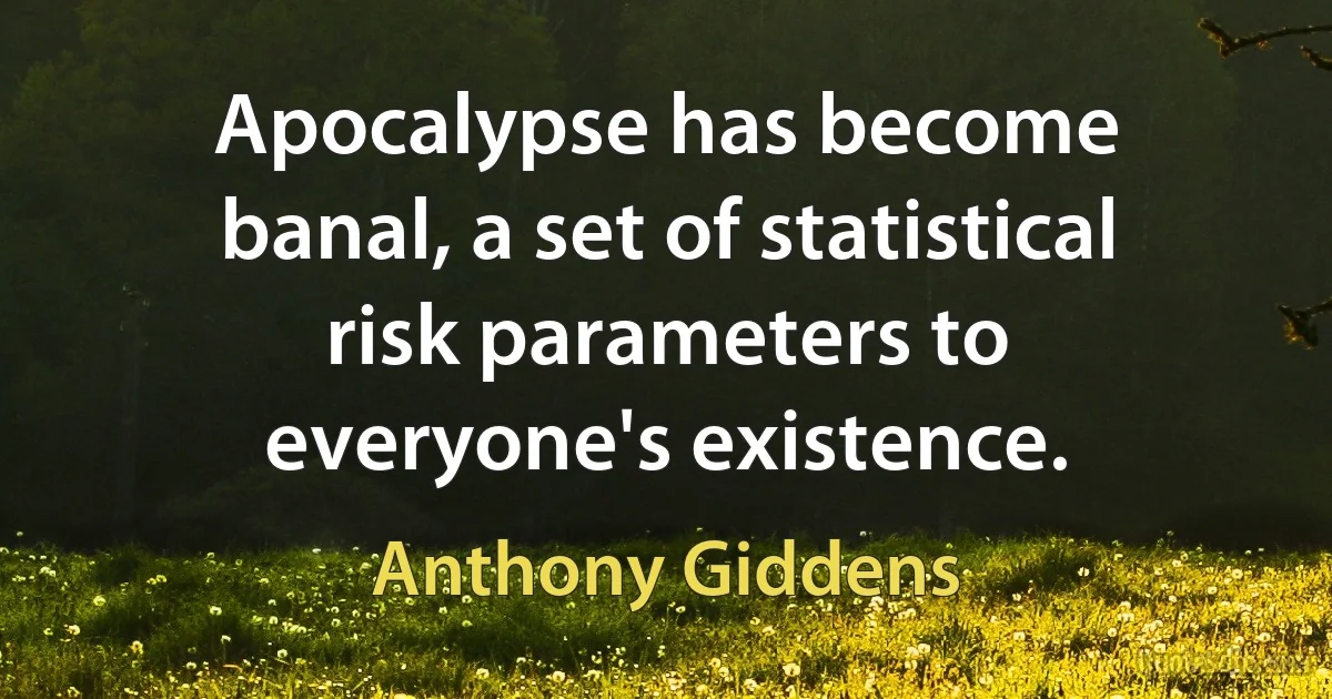 Apocalypse has become banal, a set of statistical risk parameters to everyone's existence. (Anthony Giddens)