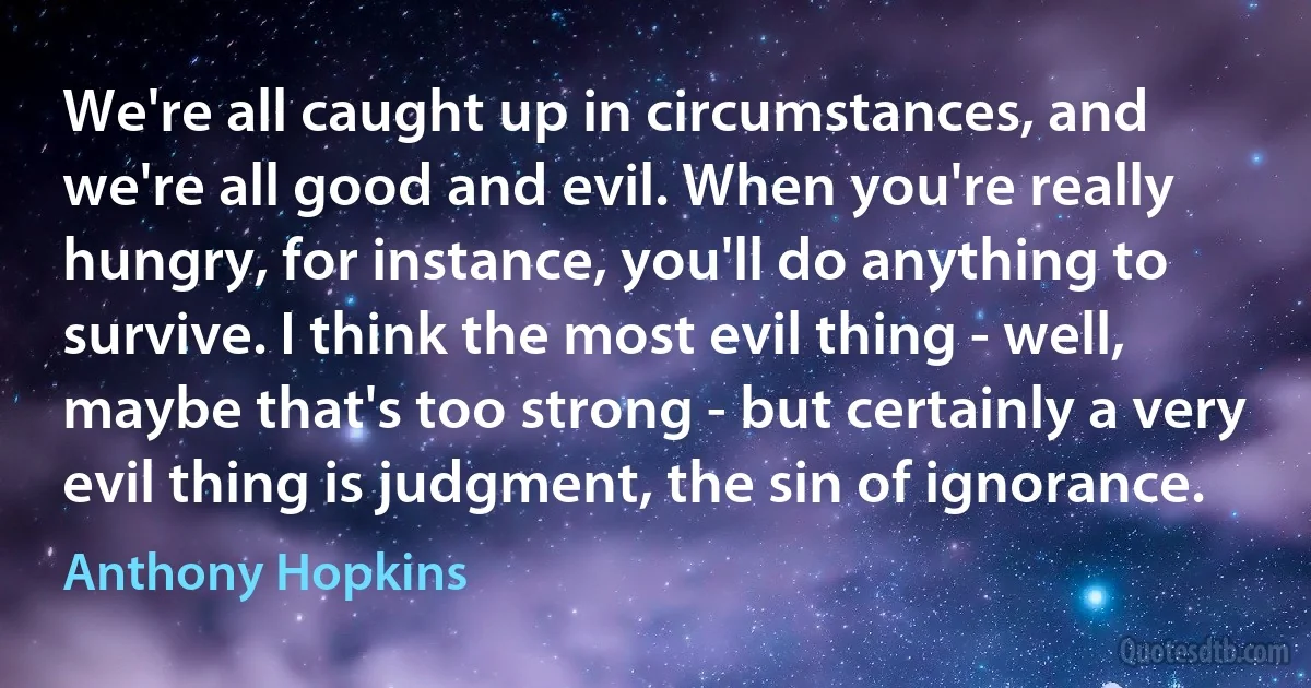 We're all caught up in circumstances, and we're all good and evil. When you're really hungry, for instance, you'll do anything to survive. I think the most evil thing - well, maybe that's too strong - but certainly a very evil thing is judgment, the sin of ignorance. (Anthony Hopkins)