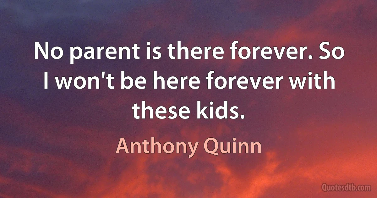 No parent is there forever. So I won't be here forever with these kids. (Anthony Quinn)