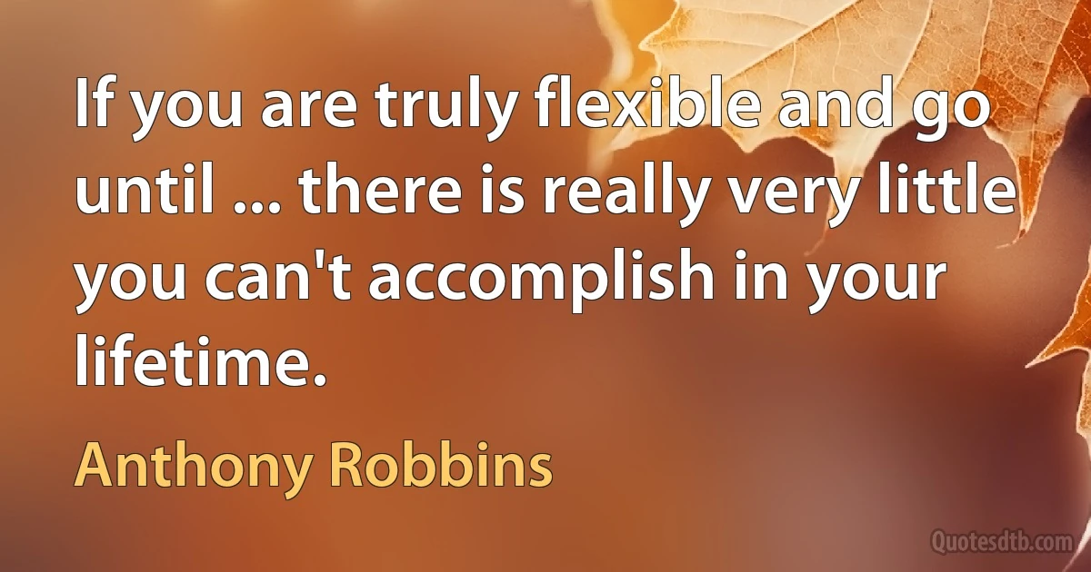 If you are truly flexible and go until ... there is really very little you can't accomplish in your lifetime. (Anthony Robbins)