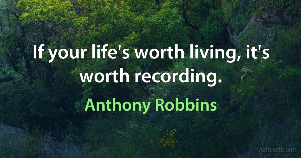 If your life's worth living, it's worth recording. (Anthony Robbins)