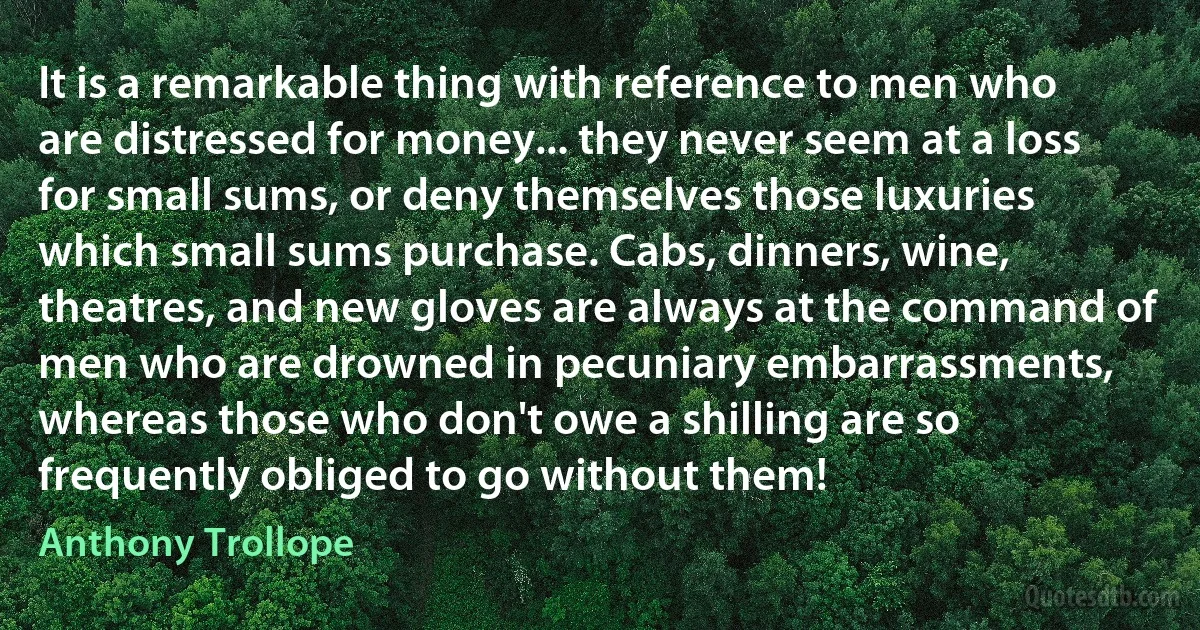 It is a remarkable thing with reference to men who are distressed for money... they never seem at a loss for small sums, or deny themselves those luxuries which small sums purchase. Cabs, dinners, wine, theatres, and new gloves are always at the command of men who are drowned in pecuniary embarrassments, whereas those who don't owe a shilling are so frequently obliged to go without them! (Anthony Trollope)