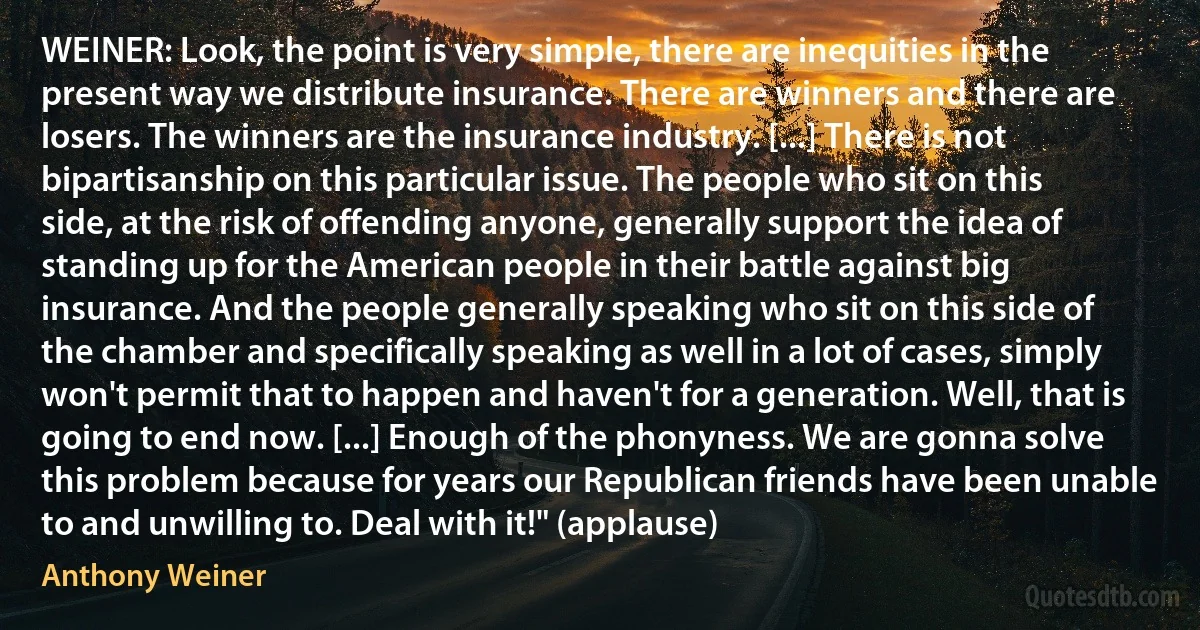 WEINER: Look, the point is very simple, there are inequities in the present way we distribute insurance. There are winners and there are losers. The winners are the insurance industry. [...] There is not bipartisanship on this particular issue. The people who sit on this side, at the risk of offending anyone, generally support the idea of standing up for the American people in their battle against big insurance. And the people generally speaking who sit on this side of the chamber and specifically speaking as well in a lot of cases, simply won't permit that to happen and haven't for a generation. Well, that is going to end now. [...] Enough of the phonyness. We are gonna solve this problem because for years our Republican friends have been unable to and unwilling to. Deal with it!" (applause) (Anthony Weiner)