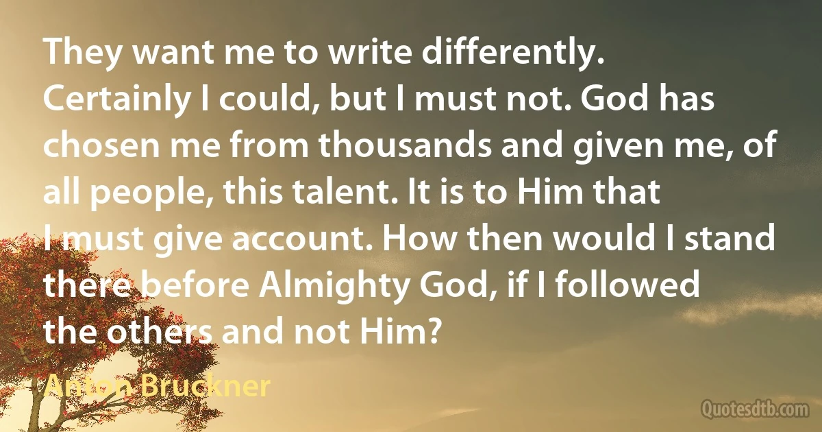 They want me to write differently. Certainly I could, but I must not. God has chosen me from thousands and given me, of all people, this talent. It is to Him that I must give account. How then would I stand there before Almighty God, if I followed the others and not Him? (Anton Bruckner)