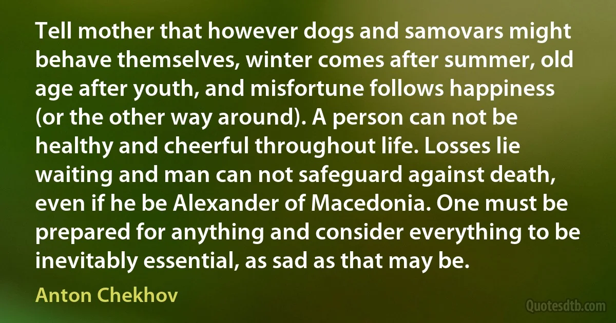 Tell mother that however dogs and samovars might behave themselves, winter comes after summer, old age after youth, and misfortune follows happiness (or the other way around). A person can not be healthy and cheerful throughout life. Losses lie waiting and man can not safeguard against death, even if he be Alexander of Macedonia. One must be prepared for anything and consider everything to be inevitably essential, as sad as that may be. (Anton Chekhov)