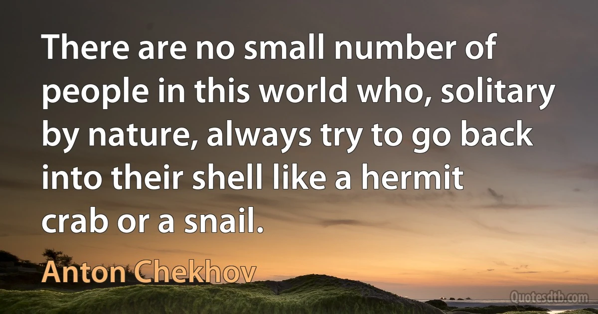 There are no small number of people in this world who, solitary by nature, always try to go back into their shell like a hermit crab or a snail. (Anton Chekhov)