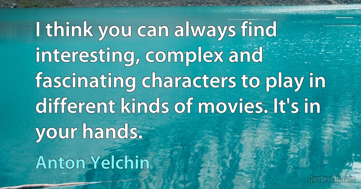 I think you can always find interesting, complex and fascinating characters to play in different kinds of movies. It's in your hands. (Anton Yelchin)