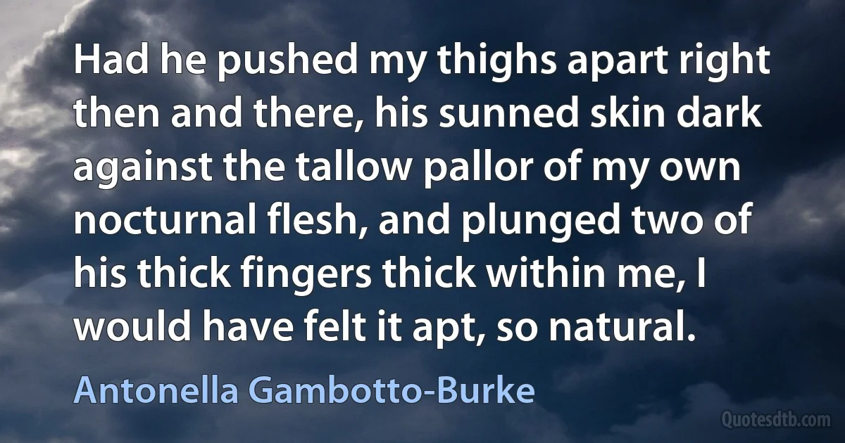 Had he pushed my thighs apart right then and there, his sunned skin dark against the tallow pallor of my own nocturnal flesh, and plunged two of his thick fingers thick within me, I would have felt it apt, so natural. (Antonella Gambotto-Burke)