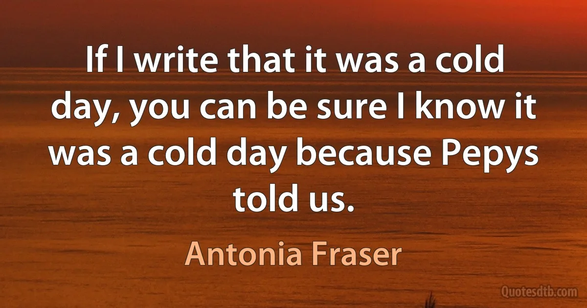 If I write that it was a cold day, you can be sure I know it was a cold day because Pepys told us. (Antonia Fraser)