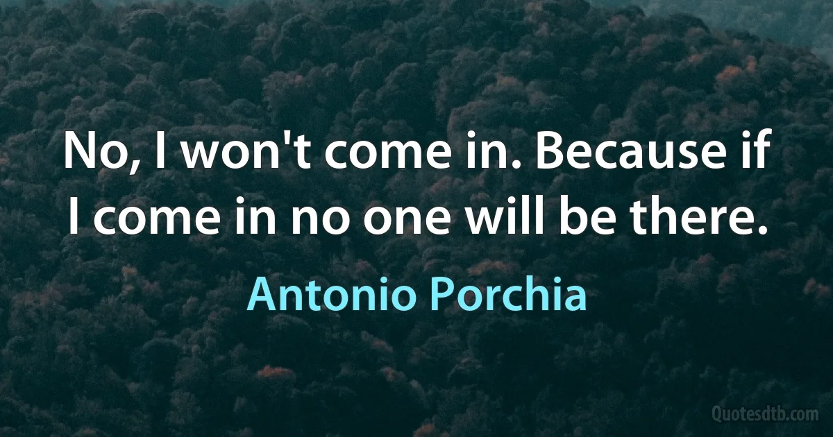 No, I won't come in. Because if I come in no one will be there. (Antonio Porchia)