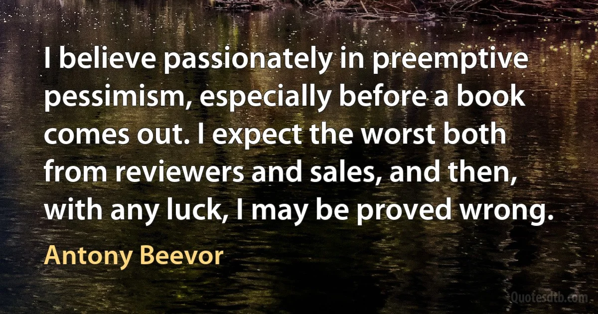 I believe passionately in preemptive pessimism, especially before a book comes out. I expect the worst both from reviewers and sales, and then, with any luck, I may be proved wrong. (Antony Beevor)