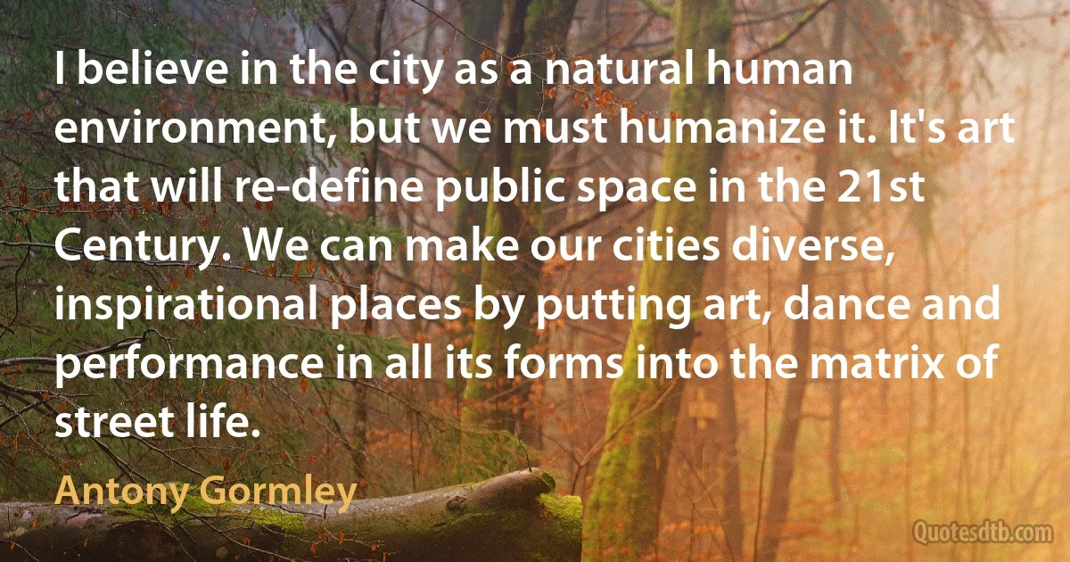 I believe in the city as a natural human environment, but we must humanize it. It's art that will re-define public space in the 21st Century. We can make our cities diverse, inspirational places by putting art, dance and performance in all its forms into the matrix of street life. (Antony Gormley)