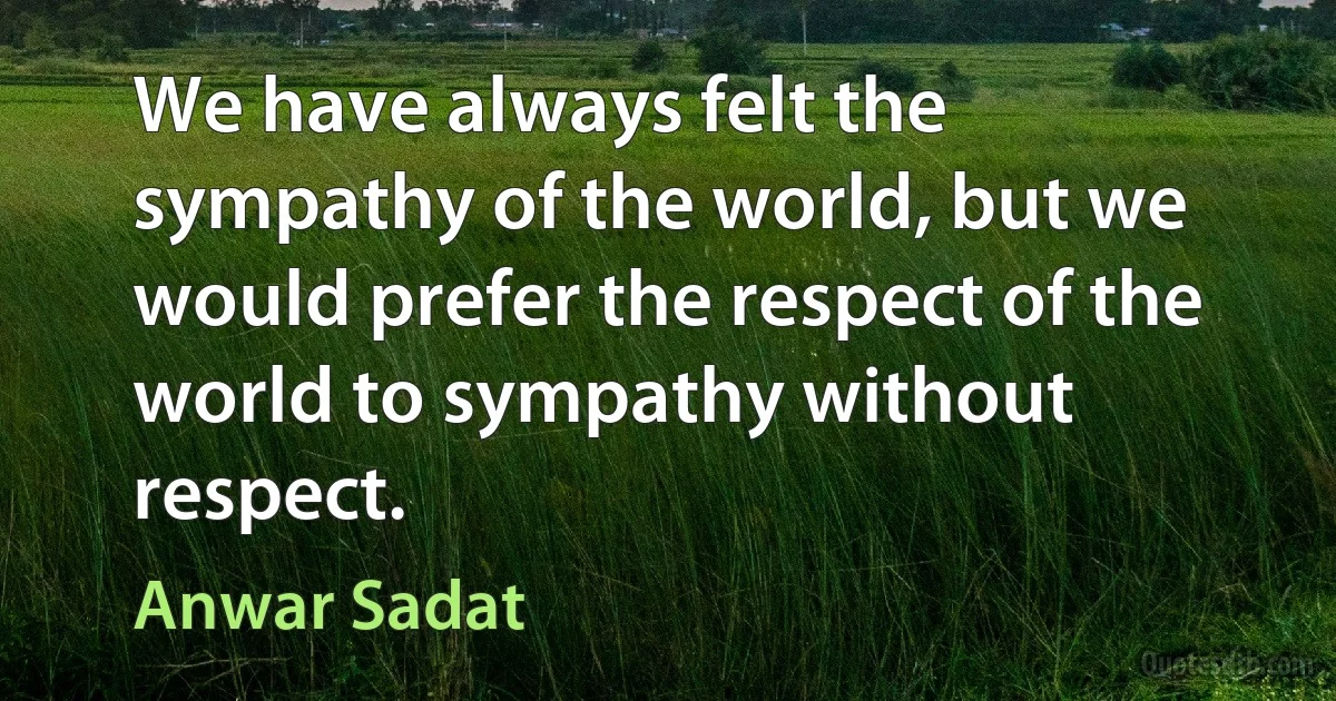 We have always felt the sympathy of the world, but we would prefer the respect of the world to sympathy without respect. (Anwar Sadat)