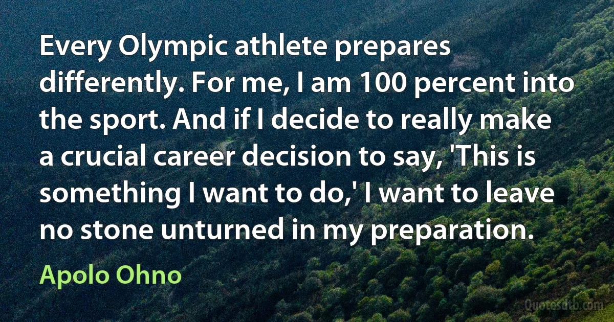 Every Olympic athlete prepares differently. For me, I am 100 percent into the sport. And if I decide to really make a crucial career decision to say, 'This is something I want to do,' I want to leave no stone unturned in my preparation. (Apolo Ohno)