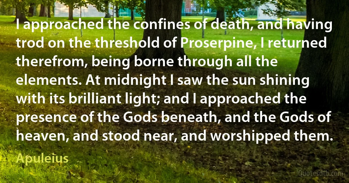 I approached the confines of death, and having trod on the threshold of Proserpine, I returned therefrom, being borne through all the elements. At midnight I saw the sun shining with its brilliant light; and I approached the presence of the Gods beneath, and the Gods of heaven, and stood near, and worshipped them. (Apuleius)