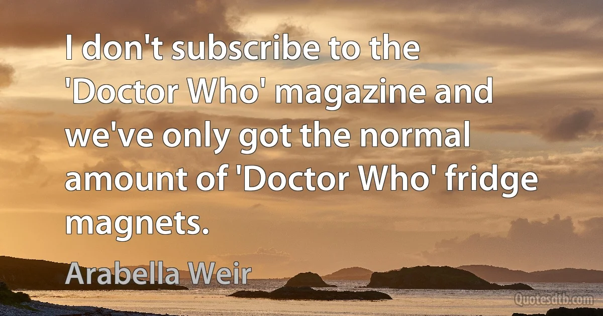 I don't subscribe to the 'Doctor Who' magazine and we've only got the normal amount of 'Doctor Who' fridge magnets. (Arabella Weir)