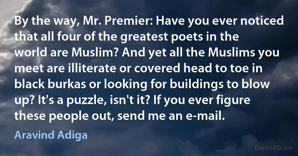 By the way, Mr. Premier: Have you ever noticed that all four of the greatest poets in the world are Muslim? And yet all the Muslims you meet are illiterate or covered head to toe in black burkas or looking for buildings to blow up? It's a puzzle, isn't it? If you ever figure these people out, send me an e-mail. (Aravind Adiga)