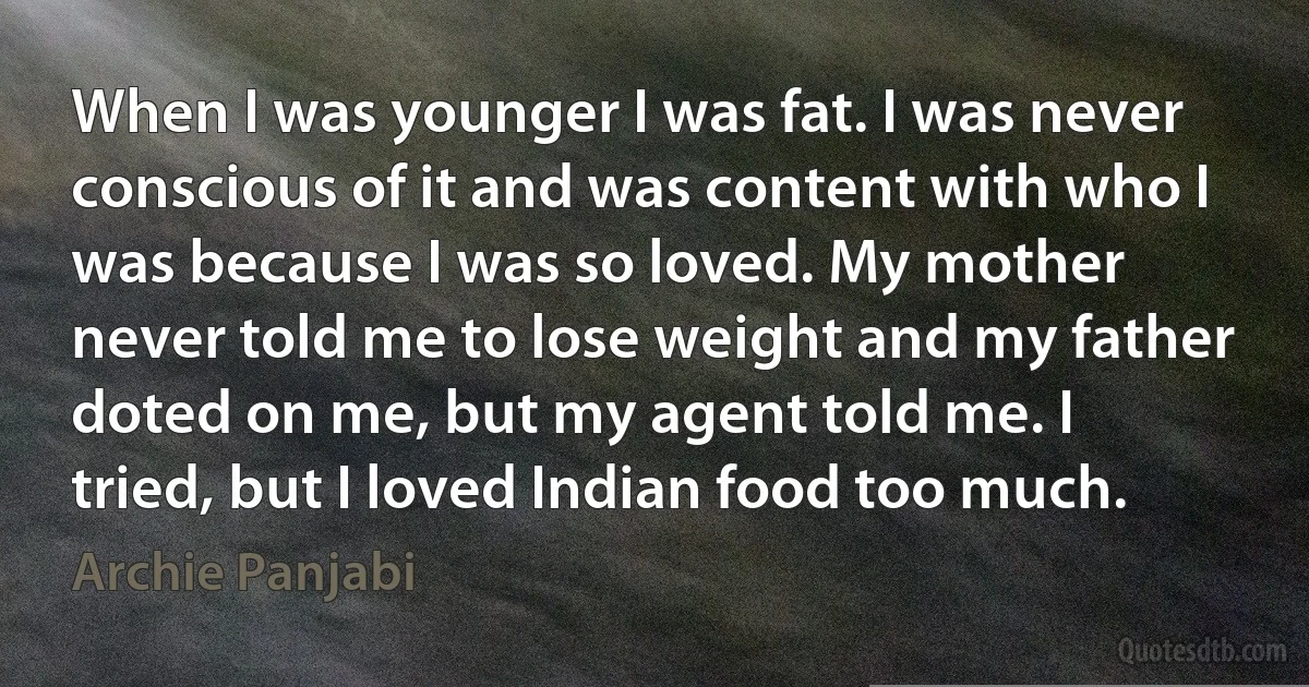 When I was younger I was fat. I was never conscious of it and was content with who I was because I was so loved. My mother never told me to lose weight and my father doted on me, but my agent told me. I tried, but I loved Indian food too much. (Archie Panjabi)