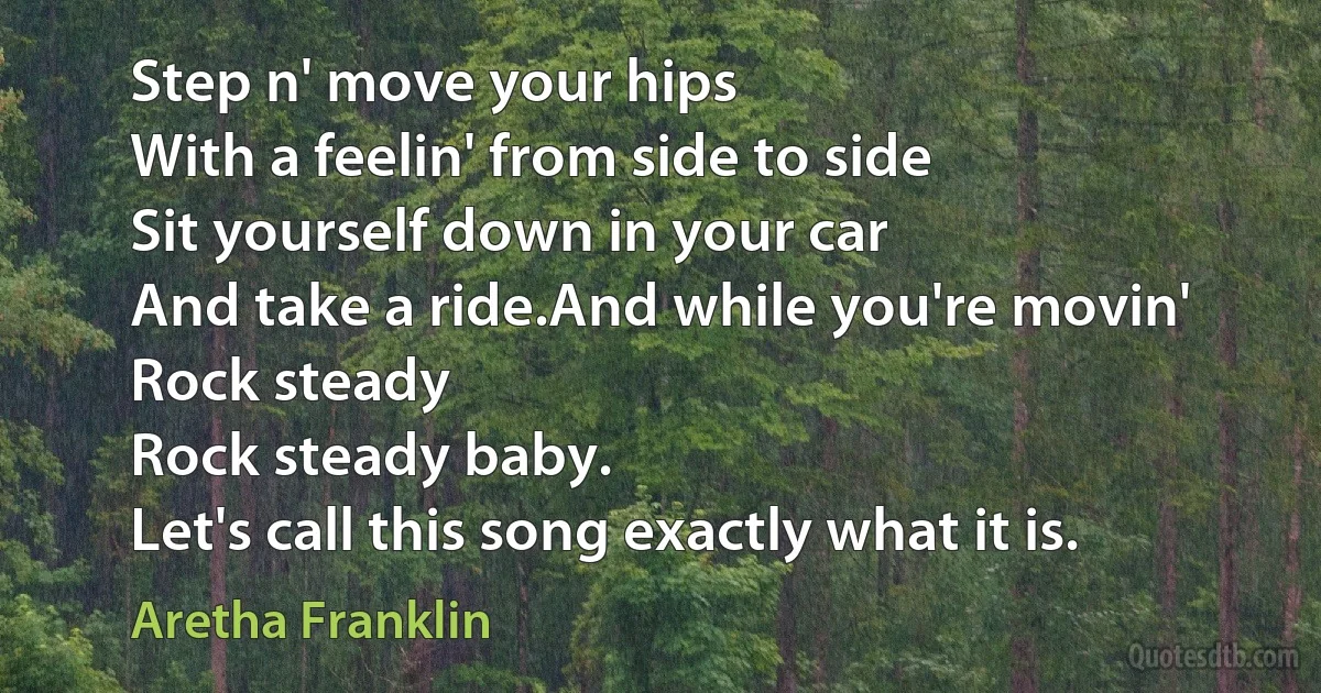 Step n' move your hips
With a feelin' from side to side
Sit yourself down in your car
And take a ride.And while you're movin'
Rock steady
Rock steady baby.
Let's call this song exactly what it is. (Aretha Franklin)