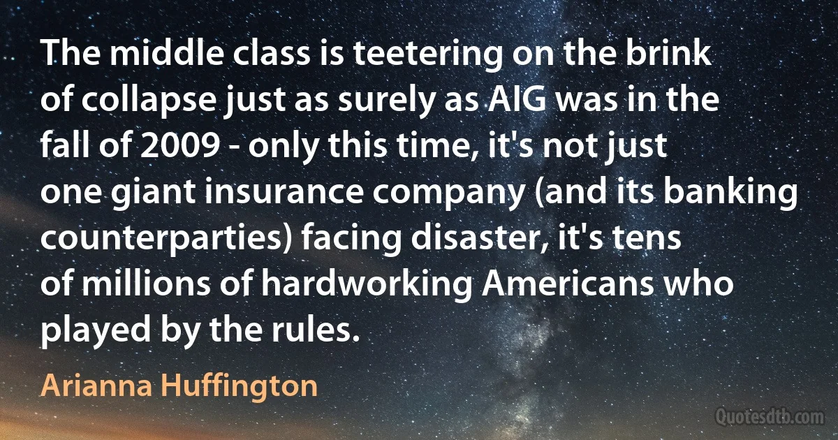 The middle class is teetering on the brink of collapse just as surely as AIG was in the fall of 2009 - only this time, it's not just one giant insurance company (and its banking counterparties) facing disaster, it's tens of millions of hardworking Americans who played by the rules. (Arianna Huffington)