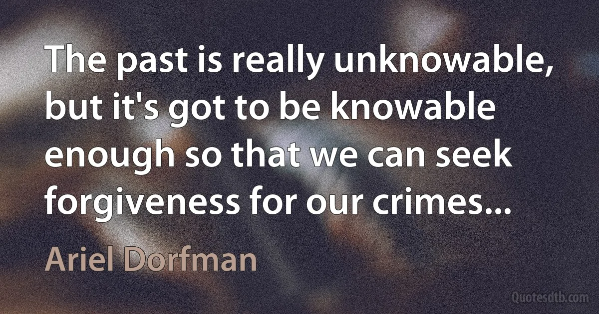 The past is really unknowable, but it's got to be knowable enough so that we can seek forgiveness for our crimes... (Ariel Dorfman)