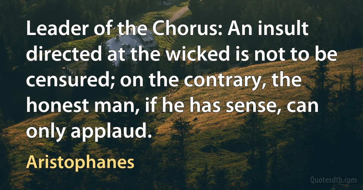 Leader of the Chorus: An insult directed at the wicked is not to be censured; on the contrary, the honest man, if he has sense, can only applaud. (Aristophanes)