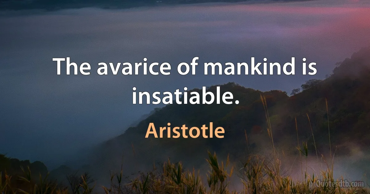 The avarice of mankind is insatiable. (Aristotle)