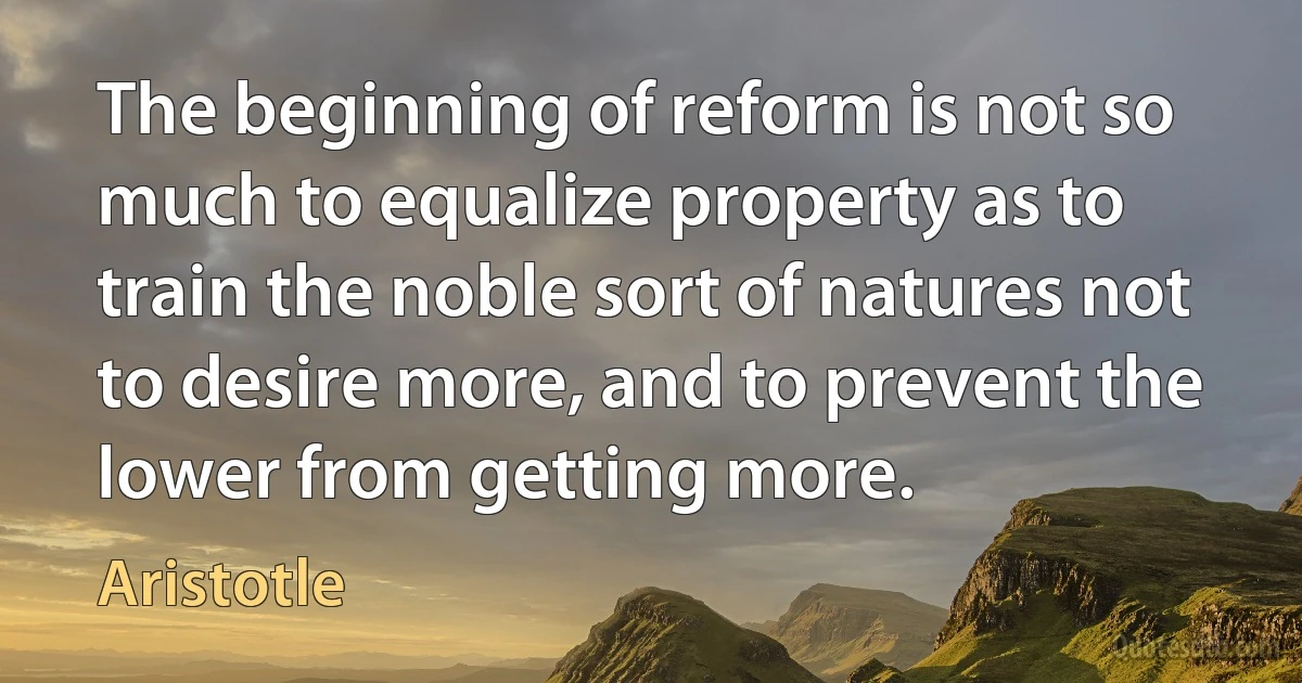 The beginning of reform is not so much to equalize property as to train the noble sort of natures not to desire more, and to prevent the lower from getting more. (Aristotle)