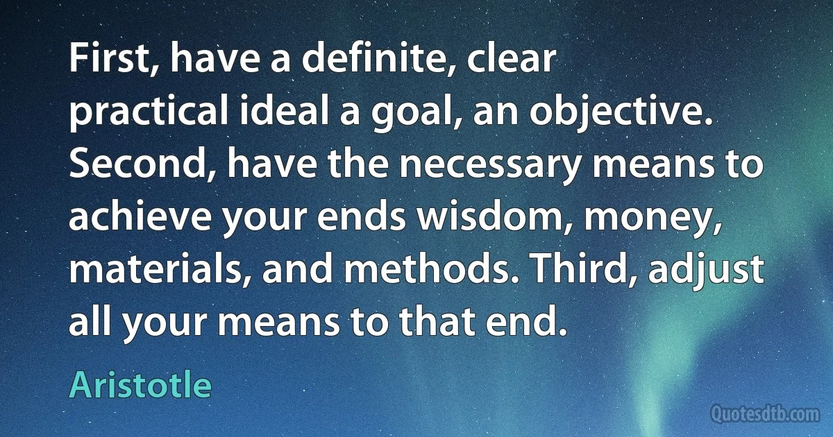 First, have a definite, clear practical ideal a goal, an objective. Second, have the necessary means to achieve your ends wisdom, money, materials, and methods. Third, adjust all your means to that end. (Aristotle)