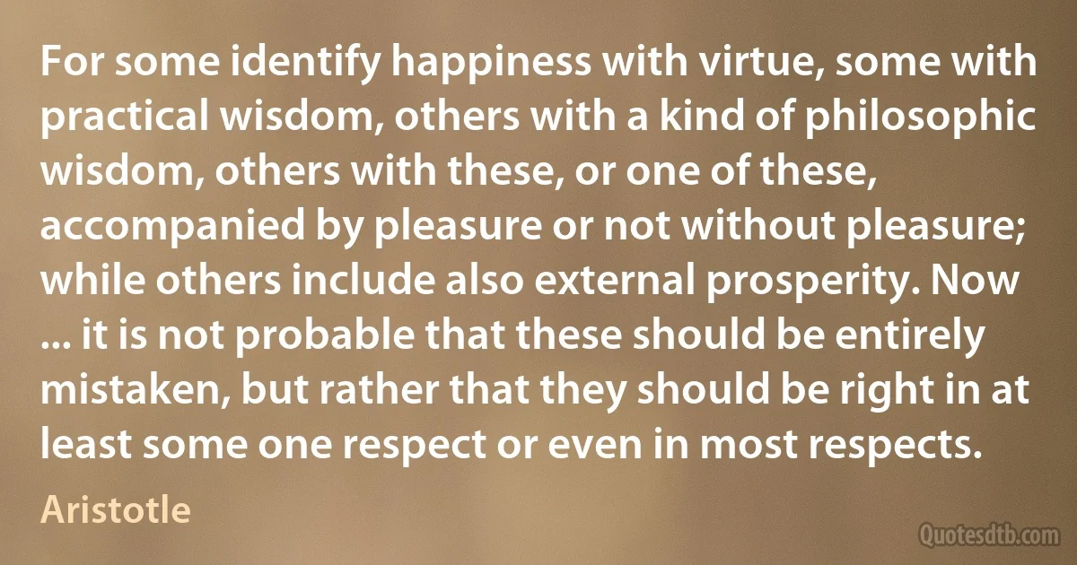 For some identify happiness with virtue, some with practical wisdom, others with a kind of philosophic wisdom, others with these, or one of these, accompanied by pleasure or not without pleasure; while others include also external prosperity. Now ... it is not probable that these should be entirely mistaken, but rather that they should be right in at least some one respect or even in most respects. (Aristotle)