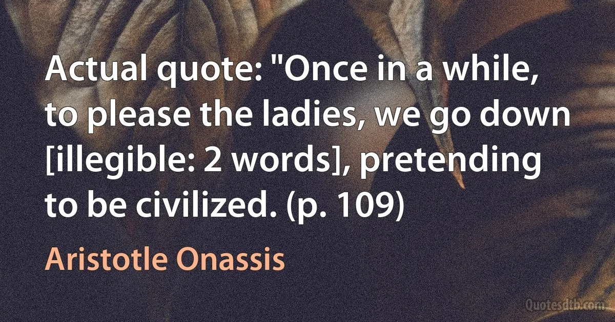 Actual quote: "Once in a while, to please the ladies, we go down [illegible: 2 words], pretending to be civilized. (p. 109) (Aristotle Onassis)