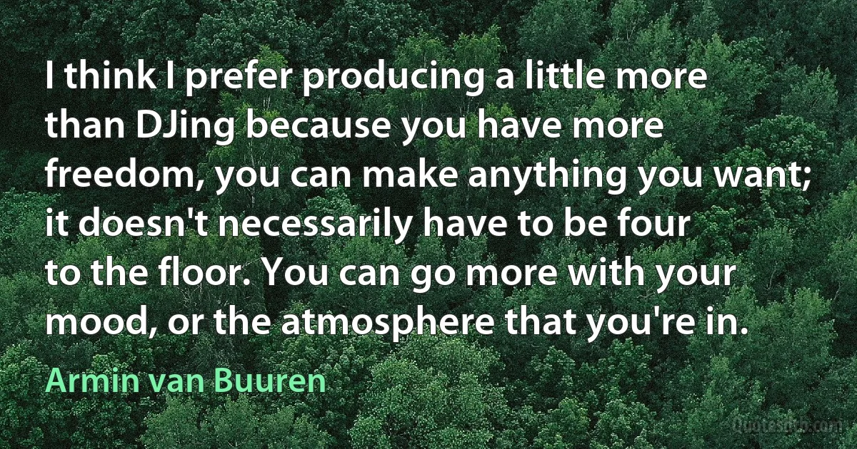 I think I prefer producing a little more than DJing because you have more freedom, you can make anything you want; it doesn't necessarily have to be four to the floor. You can go more with your mood, or the atmosphere that you're in. (Armin van Buuren)