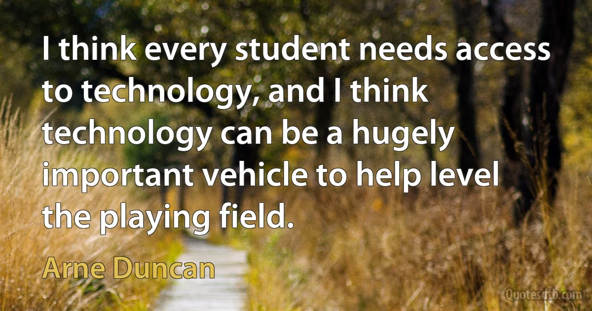 I think every student needs access to technology, and I think technology can be a hugely important vehicle to help level the playing field. (Arne Duncan)