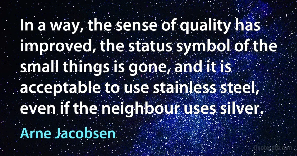 In a way, the sense of quality has improved, the status symbol of the small things is gone, and it is acceptable to use stainless steel, even if the neighbour uses silver. (Arne Jacobsen)