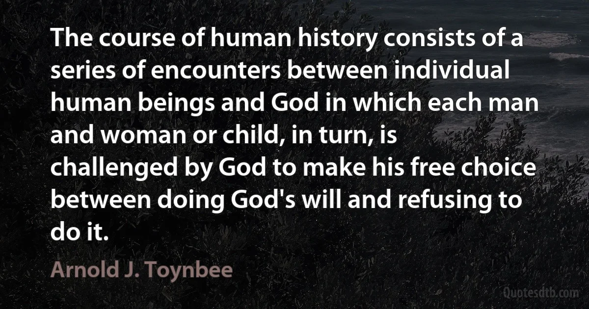 The course of human history consists of a series of encounters between individual human beings and God in which each man and woman or child, in turn, is challenged by God to make his free choice between doing God's will and refusing to do it. (Arnold J. Toynbee)