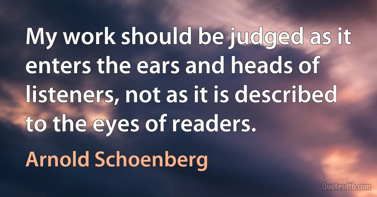 My work should be judged as it enters the ears and heads of listeners, not as it is described to the eyes of readers. (Arnold Schoenberg)