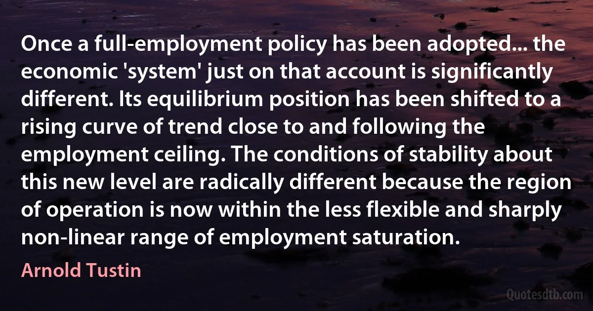 Once a full-employment policy has been adopted... the economic 'system' just on that account is significantly different. Its equilibrium position has been shifted to a rising curve of trend close to and following the employment ceiling. The conditions of stability about this new level are radically different because the region of operation is now within the less flexible and sharply non-linear range of employment saturation. (Arnold Tustin)