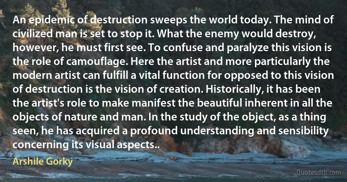 An epidemic of destruction sweeps the world today. The mind of civilized man is set to stop it. What the enemy would destroy, however, he must first see. To confuse and paralyze this vision is the role of camouflage. Here the artist and more particularly the modern artist can fulfill a vital function for opposed to this vision of destruction is the vision of creation. Historically, it has been the artist's role to make manifest the beautiful inherent in all the objects of nature and man. In the study of the object, as a thing seen, he has acquired a profound understanding and sensibility concerning its visual aspects.. (Arshile Gorky)