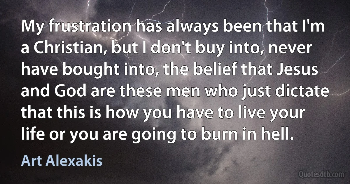 My frustration has always been that I'm a Christian, but I don't buy into, never have bought into, the belief that Jesus and God are these men who just dictate that this is how you have to live your life or you are going to burn in hell. (Art Alexakis)