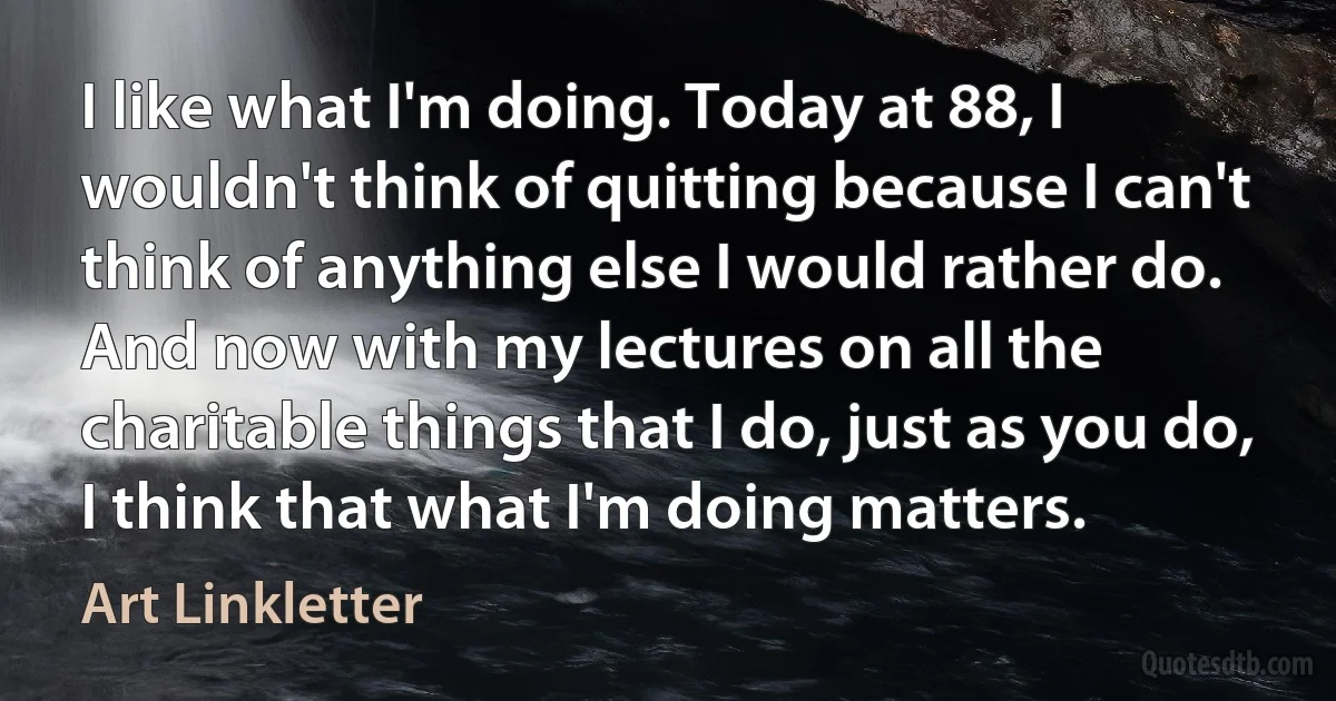 I like what I'm doing. Today at 88, I wouldn't think of quitting because I can't think of anything else I would rather do. And now with my lectures on all the charitable things that I do, just as you do, I think that what I'm doing matters. (Art Linkletter)