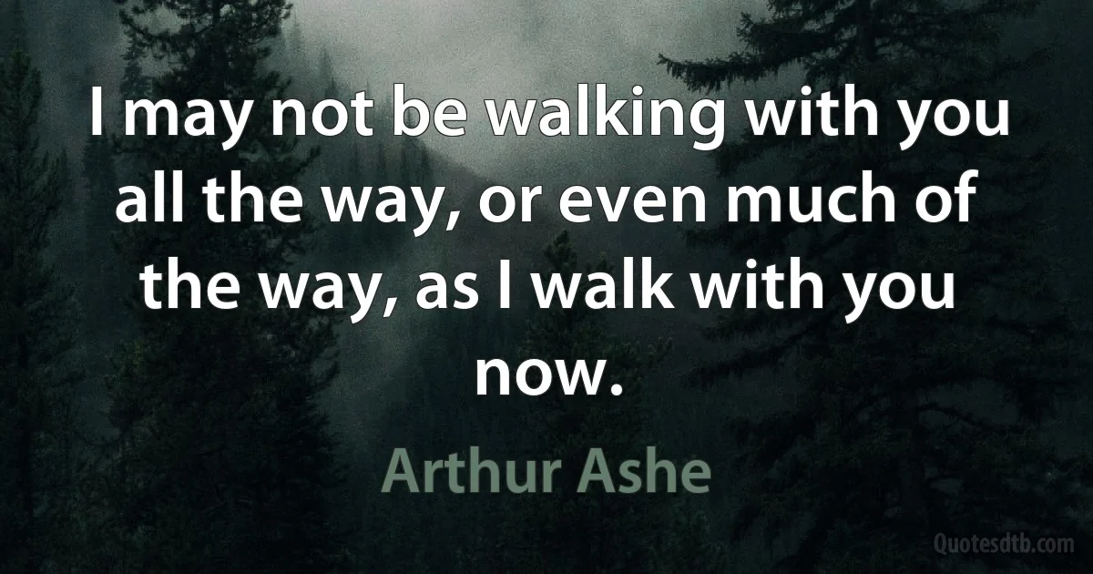 I may not be walking with you all the way, or even much of the way, as I walk with you now. (Arthur Ashe)