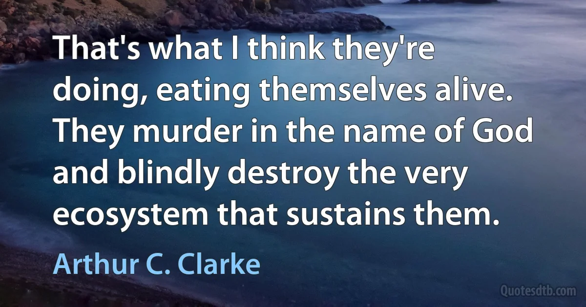 That's what I think they're doing, eating themselves alive. They murder in the name of God and blindly destroy the very ecosystem that sustains them. (Arthur C. Clarke)