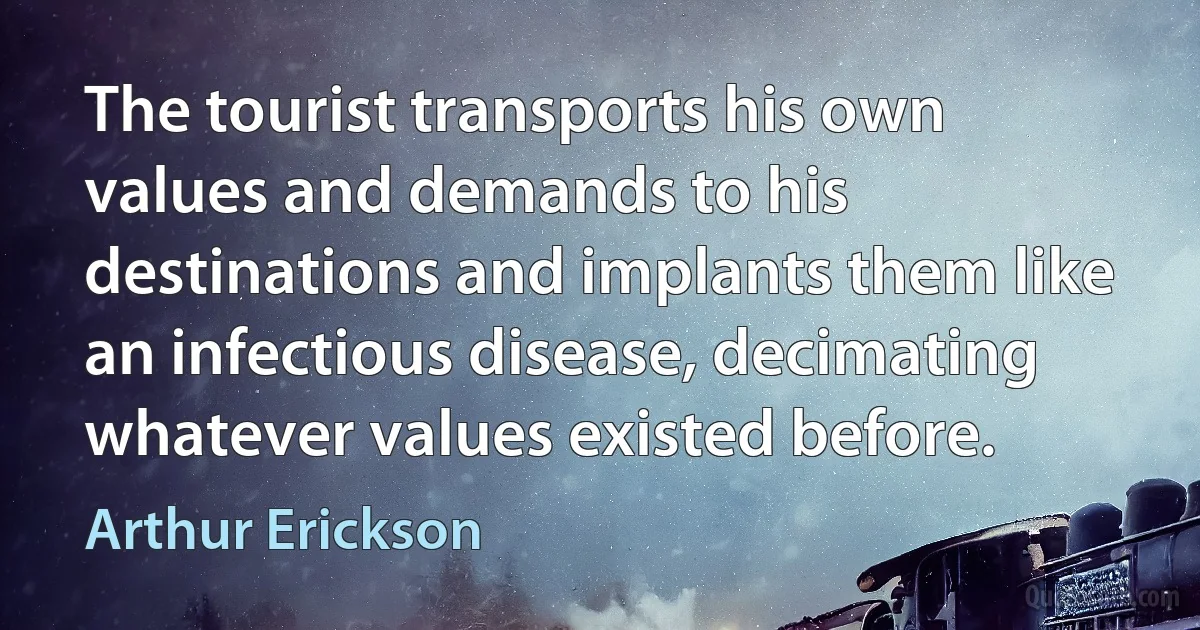 The tourist transports his own values and demands to his destinations and implants them like an infectious disease, decimating whatever values existed before. (Arthur Erickson)