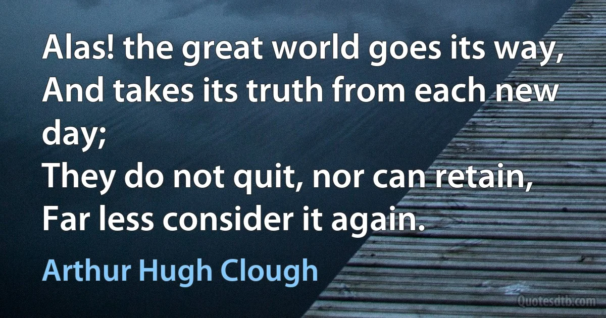 Alas! the great world goes its way,
And takes its truth from each new day;
They do not quit, nor can retain,
Far less consider it again. (Arthur Hugh Clough)