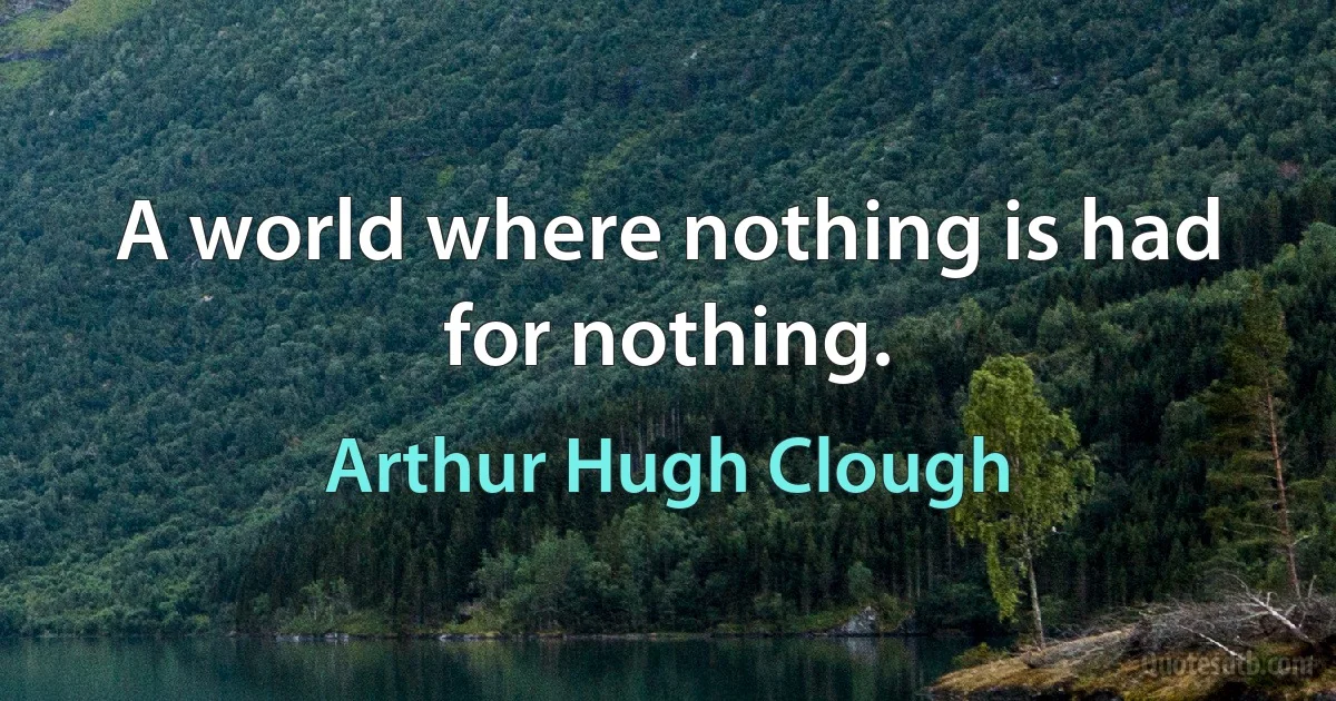 A world where nothing is had for nothing. (Arthur Hugh Clough)