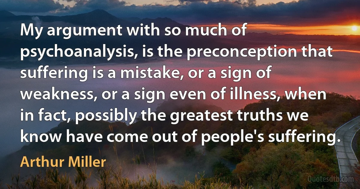 My argument with so much of psychoanalysis, is the preconception that suffering is a mistake, or a sign of weakness, or a sign even of illness, when in fact, possibly the greatest truths we know have come out of people's suffering. (Arthur Miller)