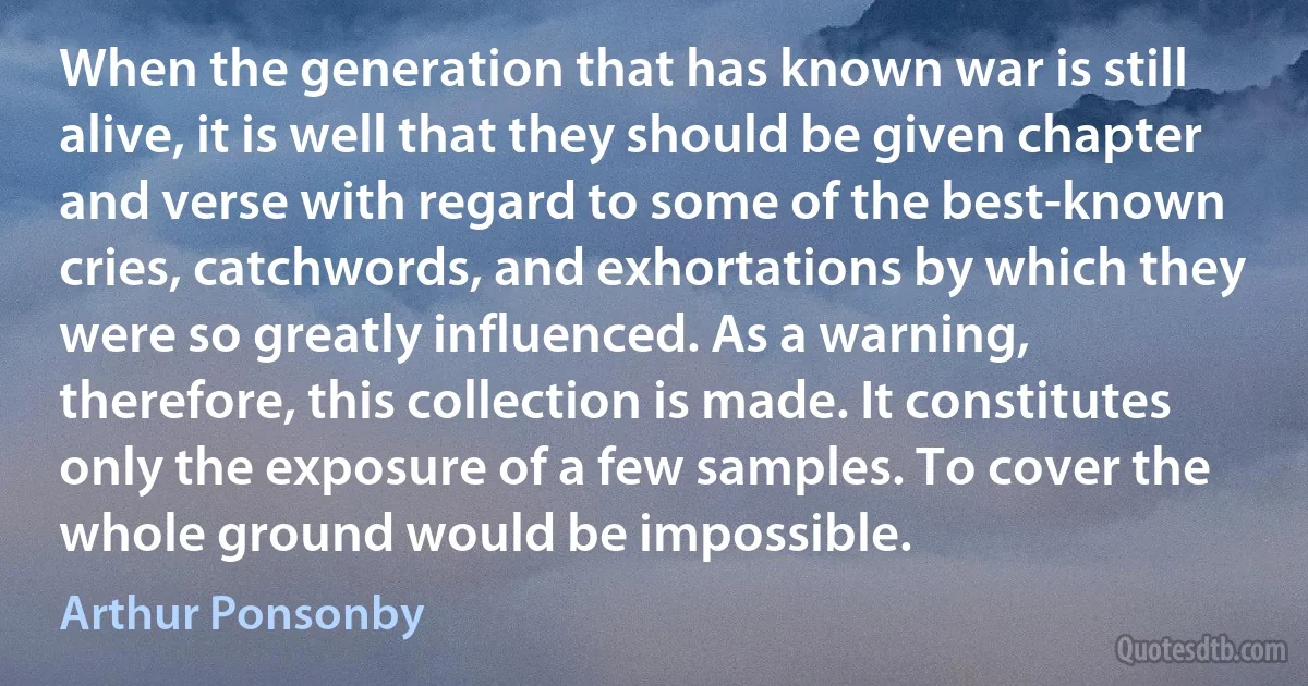 When the generation that has known war is still alive, it is well that they should be given chapter and verse with regard to some of the best-known cries, catchwords, and exhortations by which they were so greatly influenced. As a warning, therefore, this collection is made. It constitutes only the exposure of a few samples. To cover the whole ground would be impossible. (Arthur Ponsonby)