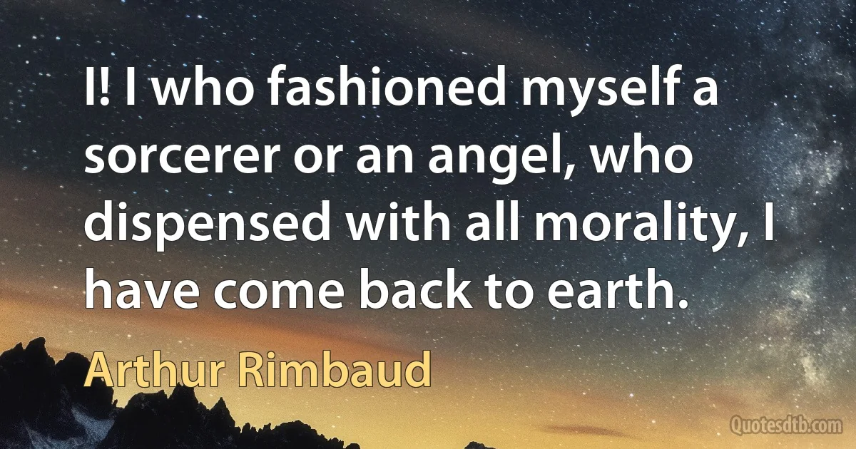 I! I who fashioned myself a sorcerer or an angel, who dispensed with all morality, I have come back to earth. (Arthur Rimbaud)