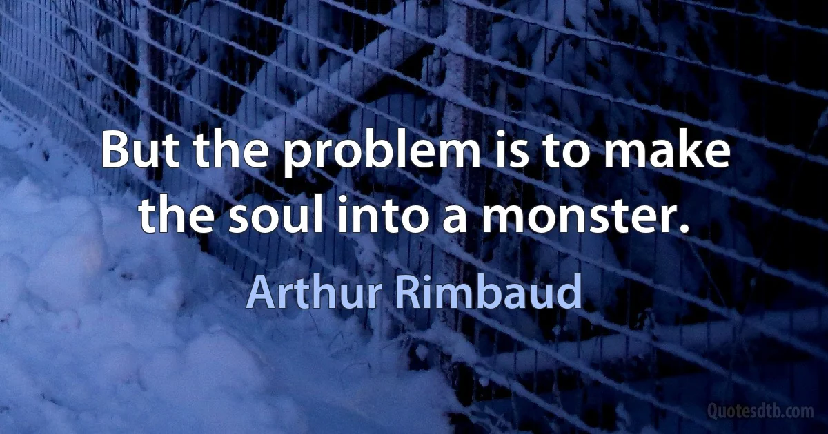 But the problem is to make the soul into a monster. (Arthur Rimbaud)